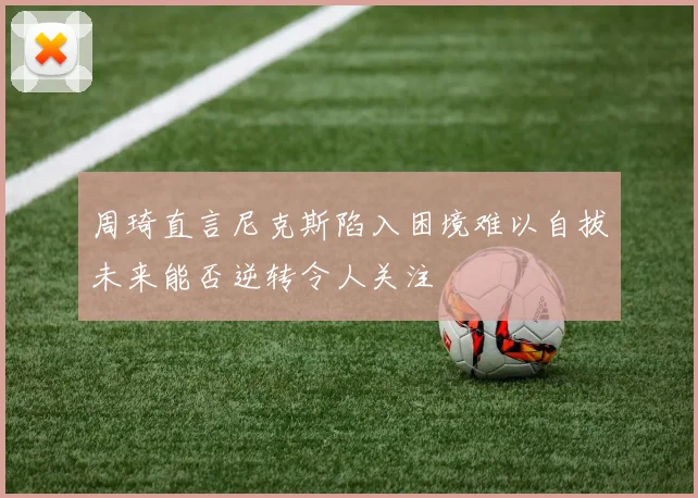 周琦直言尼克斯陷入困境难以自拔未来能否逆转令人关注