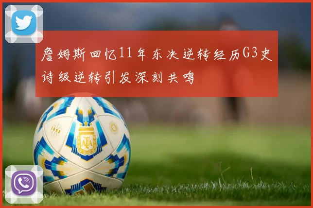 詹姆斯回忆11年东决逆转经历G3史诗级逆转引发深刻共鸣