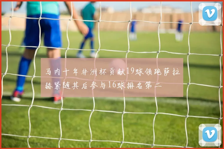 马内十年非洲杯贡献19球领跑萨拉赫紧随其后参与16球排名第二