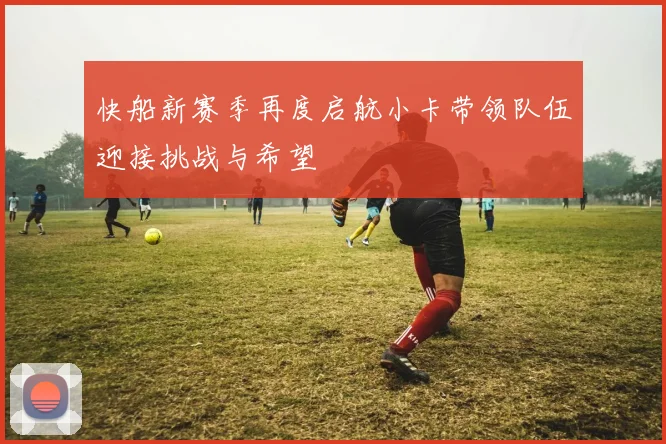 快船新赛季再度启航小卡带领队伍迎接挑战与希望