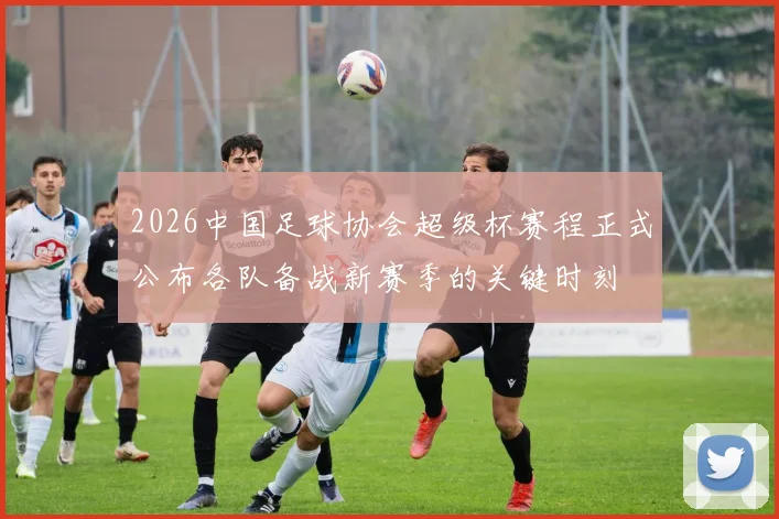 2026中国足球协会超级杯赛程正式公布各队备战新赛季的关键时刻