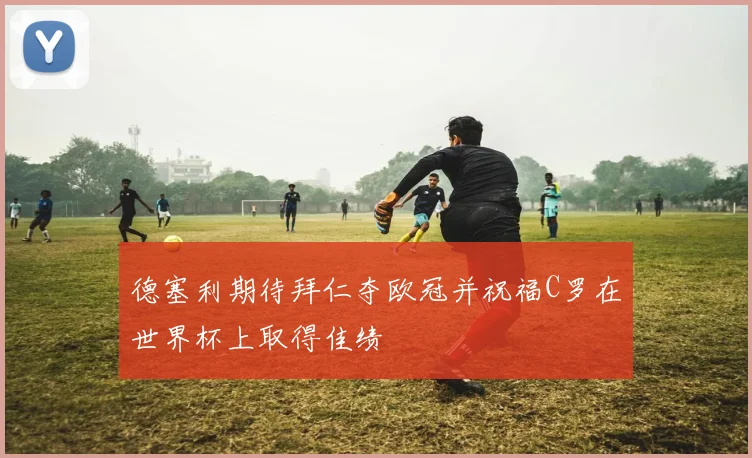 德塞利期待拜仁夺欧冠并祝福C罗在世界杯上取得佳绩