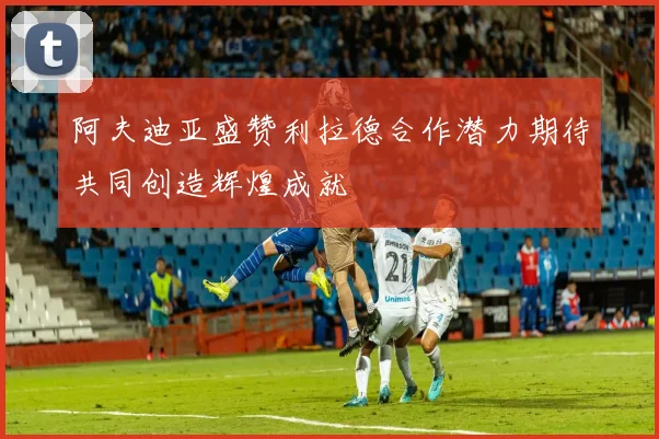 阿夫迪亚盛赞利拉德合作潜力期待共同创造辉煌成就