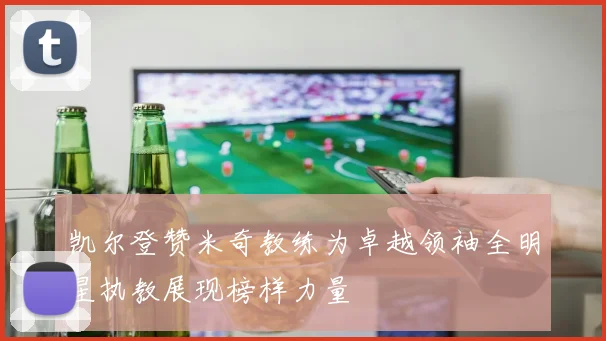 凯尔登赞米奇教练为卓越领袖全明星执教展现榜样力量