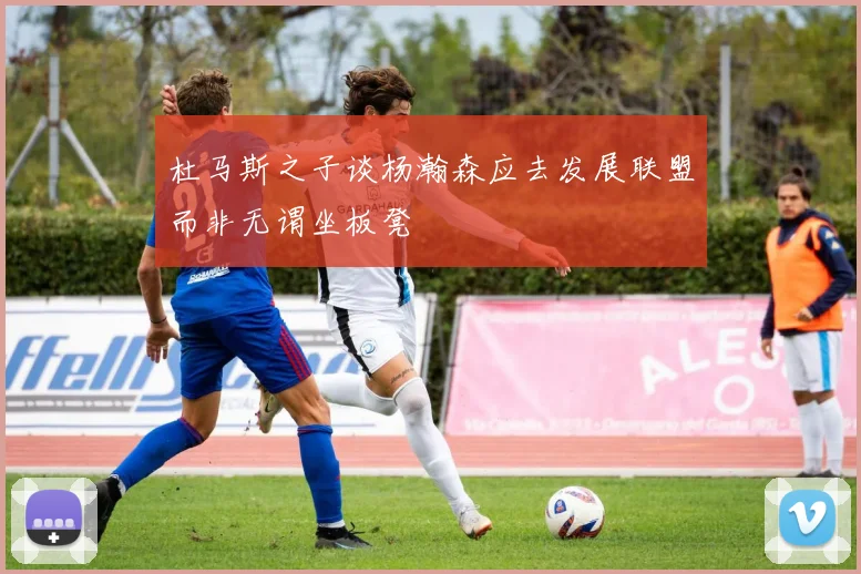 杜马斯之子谈杨瀚森应去发展联盟而非无谓坐板凳