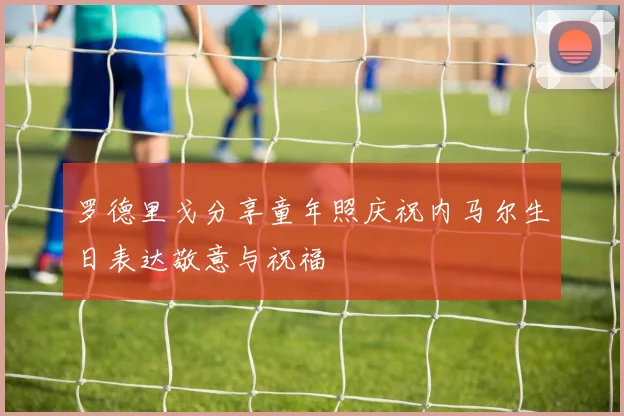 罗德里戈分享童年照庆祝内马尔生日表达敬意与祝福