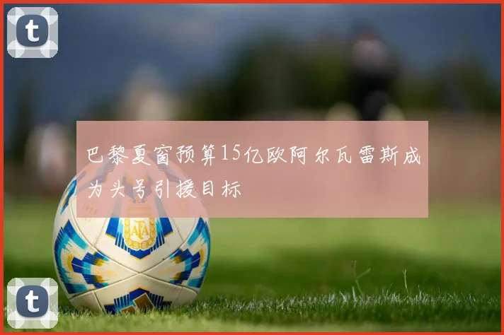 巴黎夏窗预算15亿欧阿尔瓦雷斯成为头号引援目标