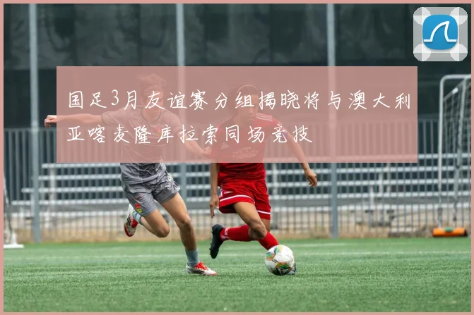 国足3月友谊赛分组揭晓将与澳大利亚喀麦隆库拉索同场竞技