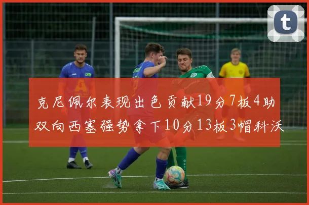 克尼佩尔表现出色贡献19分7板4助双向西塞强势拿下10分13板3帽科沃德也有17分2帽的精彩表现
