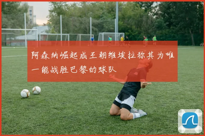 阿森纳崛起成王朝维埃拉称其为唯一能战胜巴黎的球队