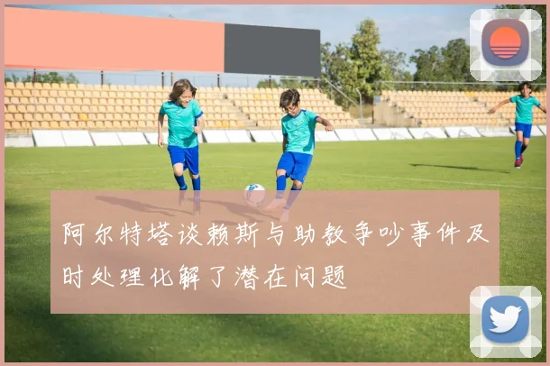 阿尔特塔谈赖斯与助教争吵事件及时处理化解了潜在问题