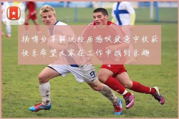 杨鸣分享解说经历感叹疲惫中收获快乐希望大家在工作中找到乐趣