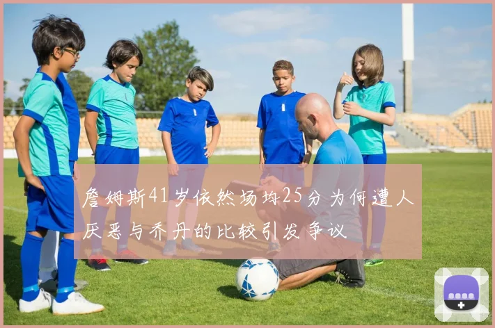 詹姆斯41岁依然场均25分为何遭人厌恶与乔丹的比较引发争议